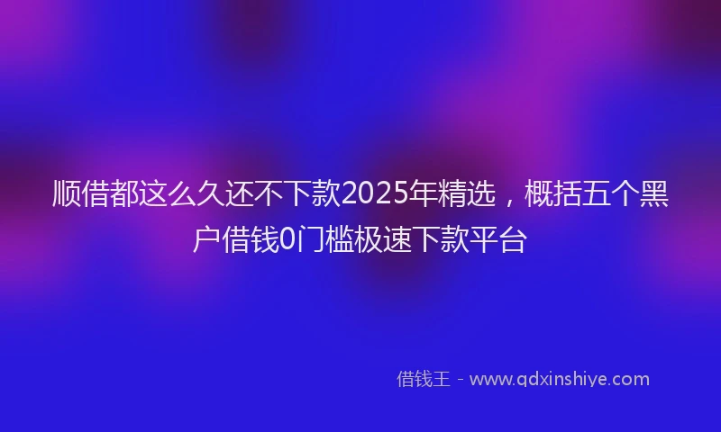 顺借都这么久还不下款2025年精选，概括五个黑户借钱0门槛极速下款平台