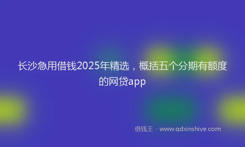 长沙急用借钱2025年精选，概括五个分期有额度的网贷app