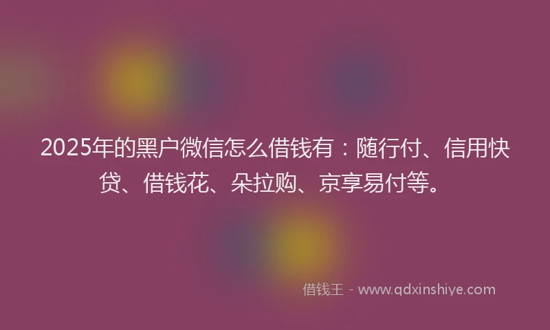 2025年的黑户微信怎么借钱有：随行付、信用快贷、借钱花、朵拉购、京享易付等。