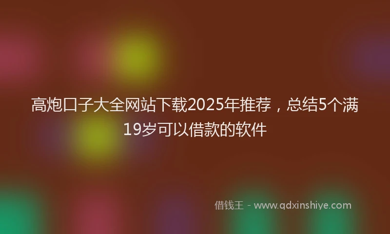 高炮口子大全网站下载2025年推荐，总结5个满19岁可以借款的软件