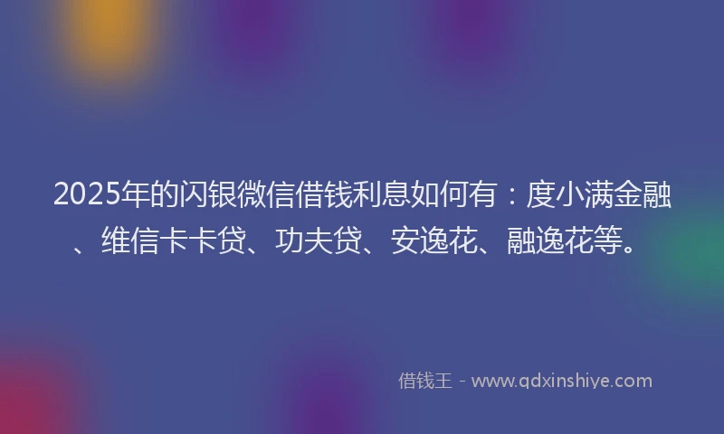 2025年的闪银微信借钱利息如何有:度小满金融、维信卡卡贷、功夫贷、安逸花、融逸花等。