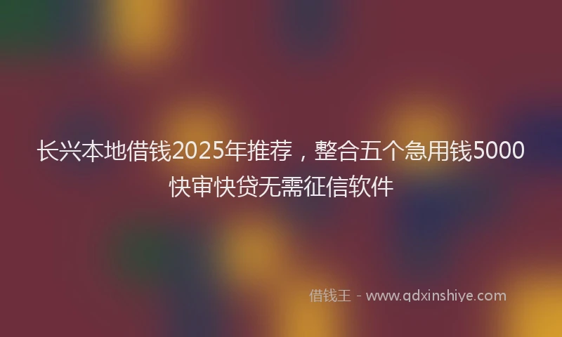 长兴本地借钱2025年推荐，整合五个急用钱5000快审快贷无需征信软件