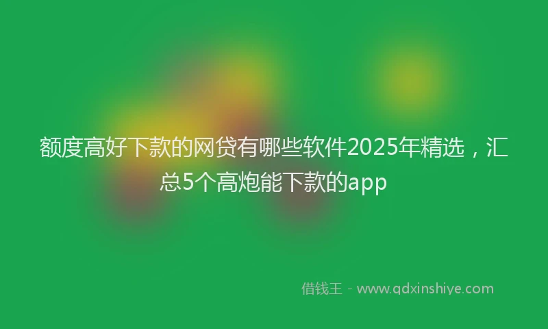 额度高好下款的网贷有哪些软件2025年精选，汇总5个高炮能下款的app