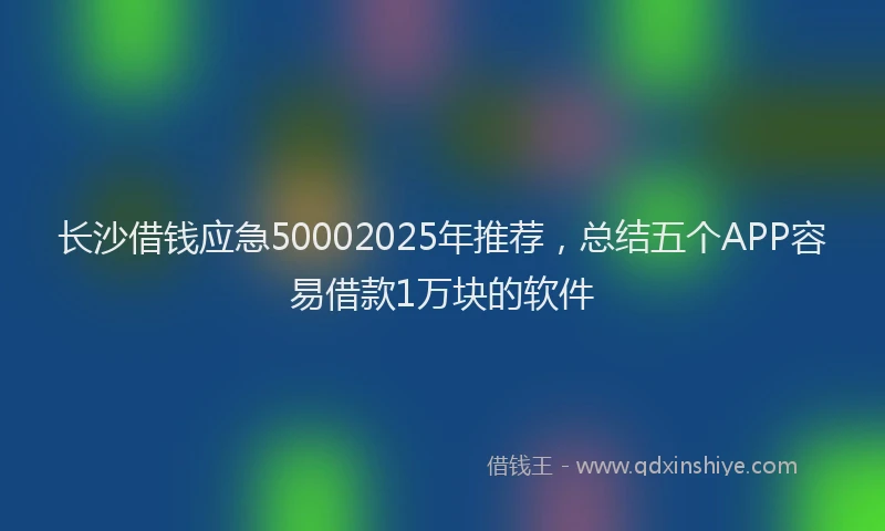长沙借钱应急50002025年推荐，总结五个APP容易借款1万块的软件