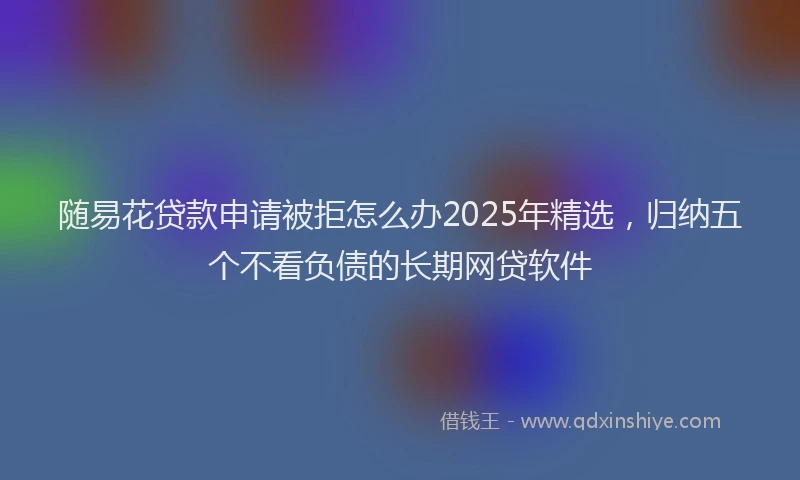 随易花贷款申请被拒怎么办2025年精选，归纳五个不看负债的长期网贷软件