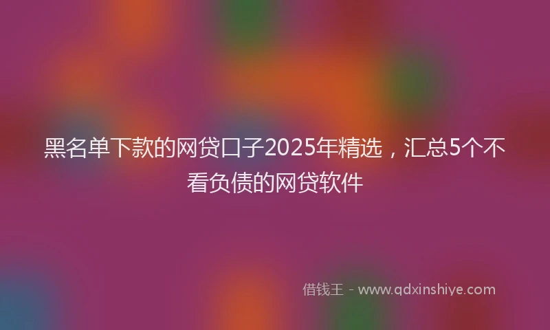 黑名单下款的网贷口子2025年精选，汇总5个不看负债的网贷软件