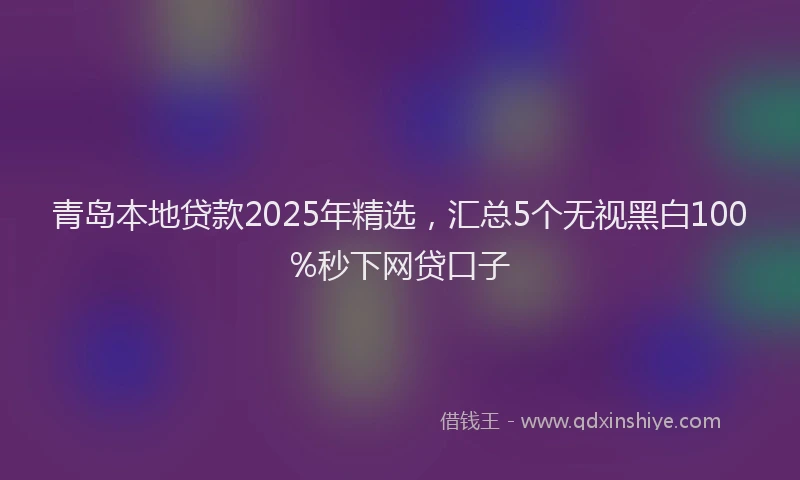 青岛本地贷款2025年精选，汇总5个无视黑白100%秒下网贷口子