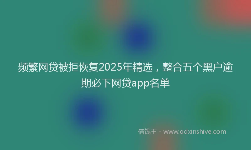 频繁网贷被拒恢复2025年精选，整合五个黑户逾期必下网贷app名单