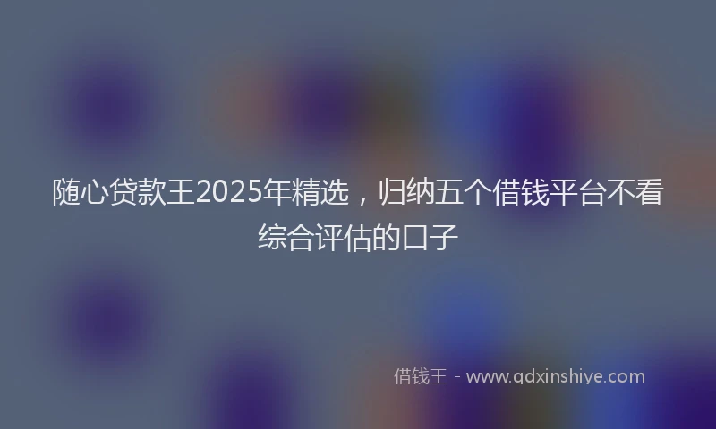 随心贷款王2025年精选，归纳五个借钱平台不看综合评估的口子
