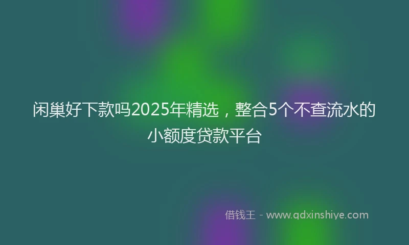 闲巢好下款吗2025年精选，整合5个不查流水的小额度贷款平台