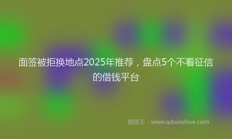 面签被拒换地点2025年推荐，盘点5个不看征信的借钱平台