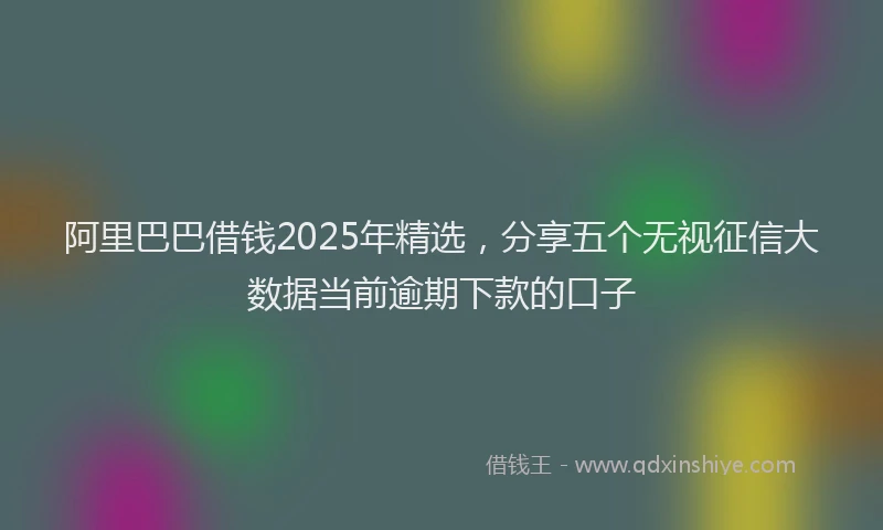 阿里巴巴借钱2025年精选，分享五个无视征信大数据当前逾期下款的口子