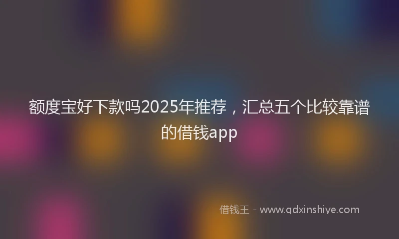 额度宝好下款吗2025年推荐，汇总五个比较靠谱的借钱app