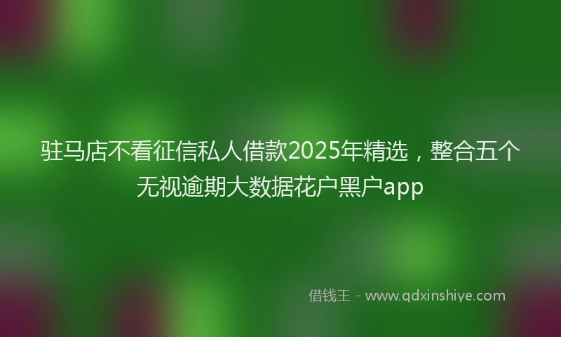 驻马店不看征信私人借款2025年精选，整合五个无视逾期大数据花户黑户app