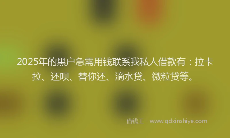 2025年的黑户急需用钱联系我私人借款有：拉卡拉、还呗、替你还、滴水贷、微粒贷等。