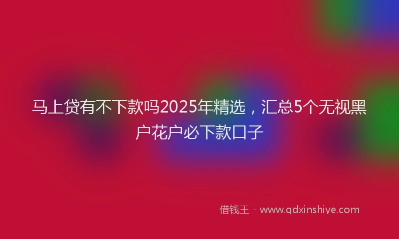 马上贷有不下款吗2025年精选，汇总5个无视黑户花户必下款口子