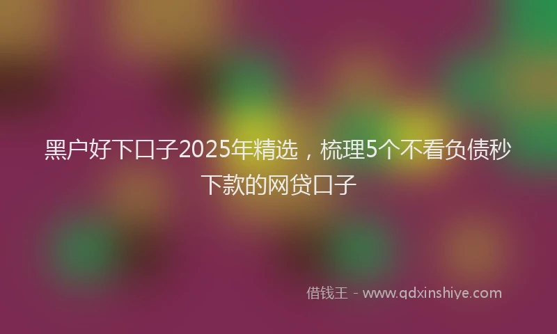 黑户好下口子2025年精选，梳理5个不看负债秒下款的网贷口子