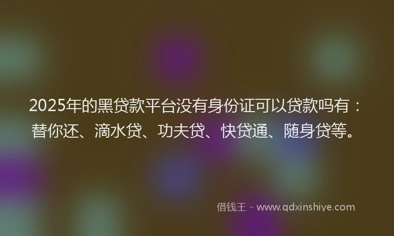2025年的黑贷款平台没有身份证可以贷款吗有：替你还、滴水贷、功夫贷、快贷通、随身贷等。