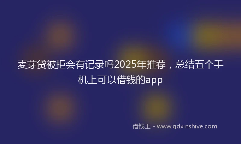 麦芽贷被拒会有记录吗2025年推荐，总结五个手机上可以借钱的app