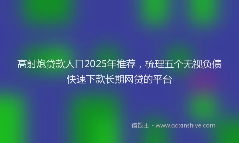 高射炮贷款人口2025年推荐，梳理五个无视负债快速下款长期网贷的平台