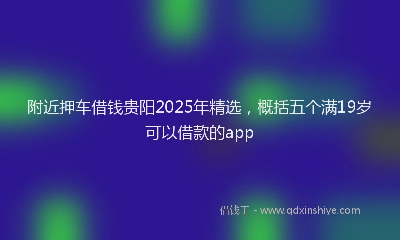 附近押车借钱贵阳2025年精选，概括五个满19岁可以借款的app