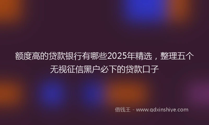 额度高的贷款银行有哪些2025年精选，整理五个无视征信黑户必下的贷款口子