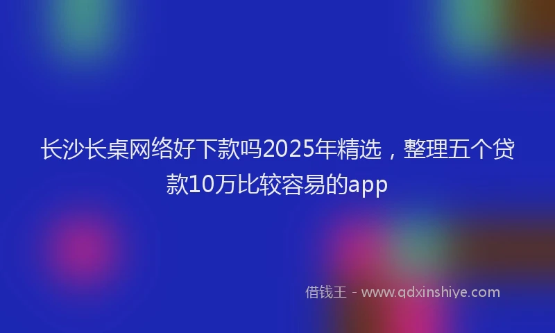 长沙长桌网络好下款吗2025年精选，整理五个贷款10万比较容易的app