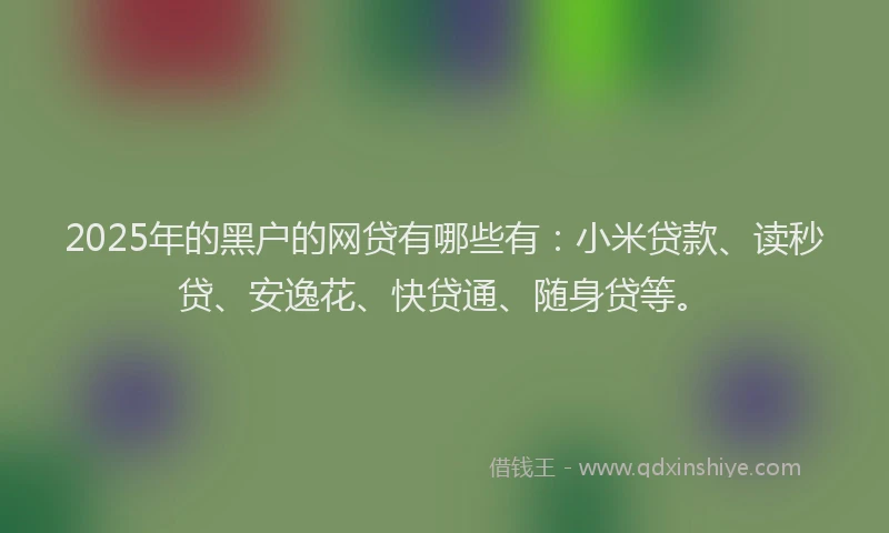 2025年的黑户的网贷有哪些有:小米贷款、读秒贷、安逸花、快贷通、随身贷等。