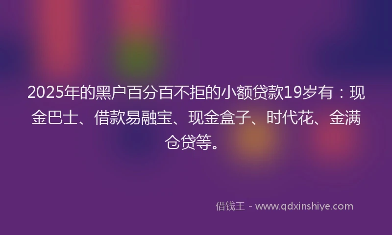 2025年的黑户百分百不拒的小额贷款19岁有：现金巴士、借款易融宝、现金盒子、时代花、金满仓贷等。