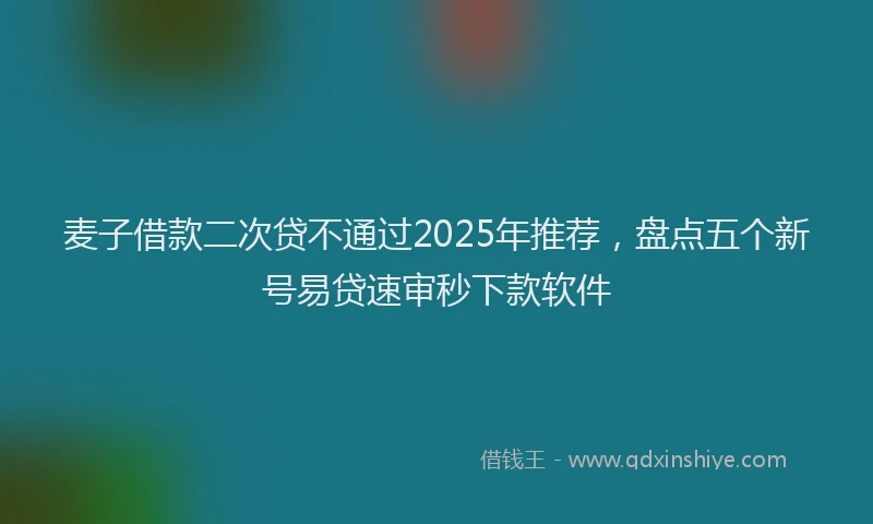 麦子借款二次贷不通过2025年推荐，盘点五个新号易贷速审秒下款软件