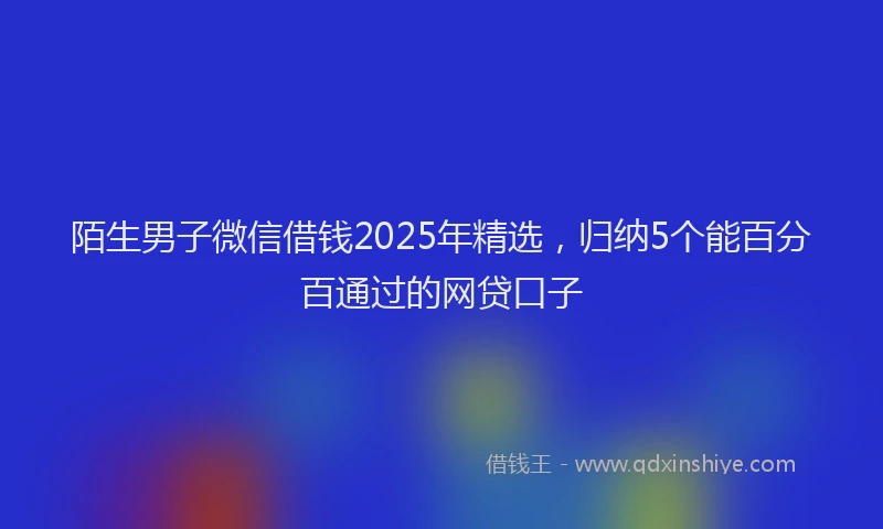 陌生男子微信借钱2025年精选，归纳5个能百分百通过的网贷口子