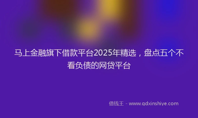 马上金融旗下借款平台2025年精选，盘点五个不看负债的网贷平台