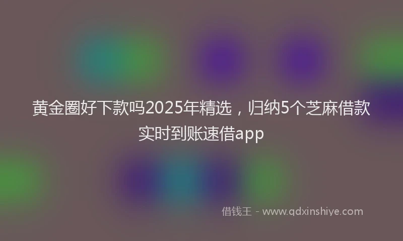 黄金圈好下款吗2025年精选，归纳5个芝麻借款实时到账速借app