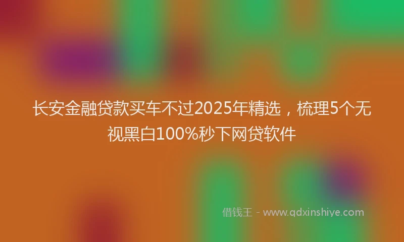 长安金融贷款买车不过2025年精选，梳理5个无视黑白100%秒下网贷软件