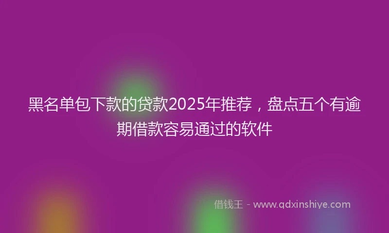 黑名单包下款的贷款2025年推荐，盘点五个有逾期借款容易通过的软件