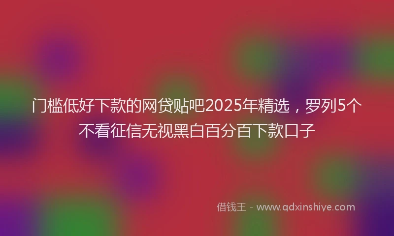 门槛低好下款的网贷贴吧2025年精选，罗列5个不看征信无视黑白百分百下款口子
