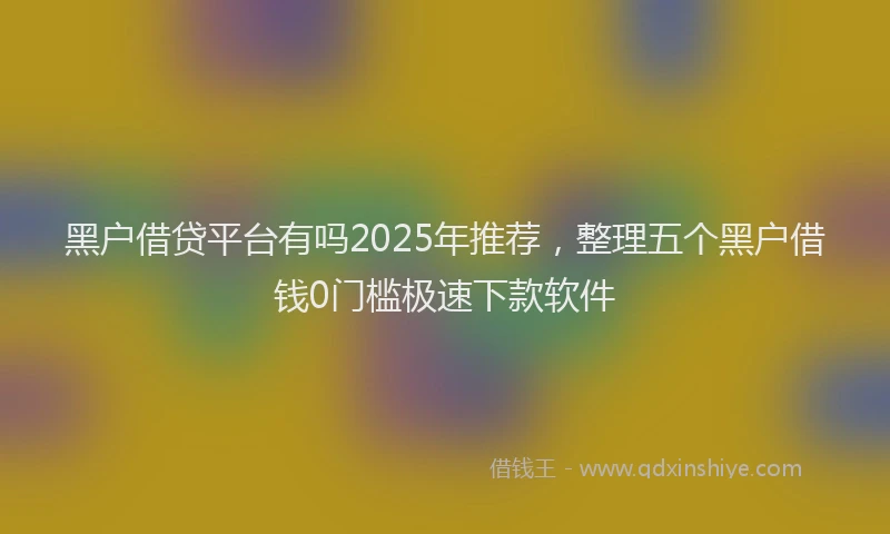 黑户借贷平台有吗2025年推荐，整理五个黑户借钱0门槛极速下款软件