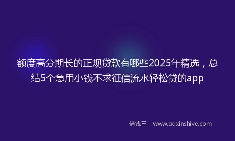 额度高分期长的正规贷款有哪些2025年精选，总结5个急用小钱不求征信流水轻松贷的app