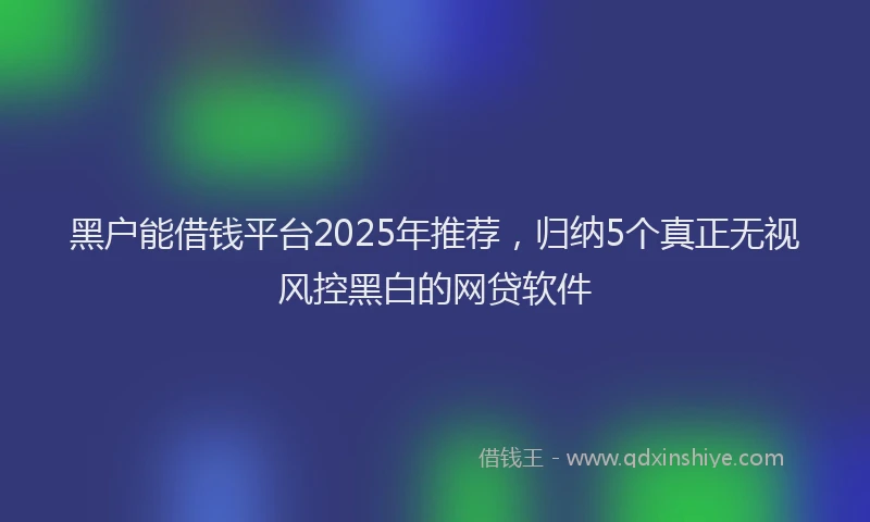 黑户能借钱平台2025年推荐，归纳5个真正无视风控黑白的网贷软件