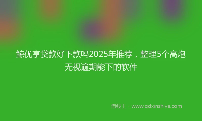 鲸优享贷款好下款吗2025年推荐，整理5个高炮无视逾期能下的软件