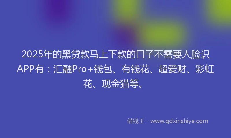 2025年的黑贷款马上下款的口子不需要人脸识APP有：汇融Pro+钱包、有钱花、超爱财、彩虹花、现金猫等。