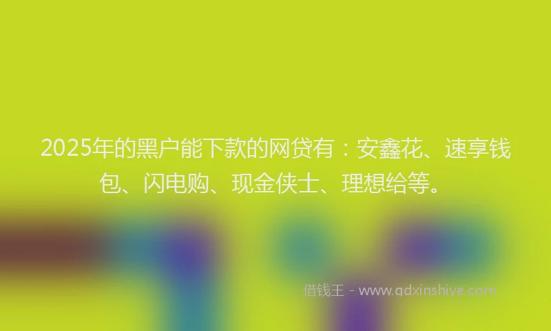 2025年的黑户能下款的网贷有：安鑫花、速享钱包、闪电购、现金侠士、理想给等。