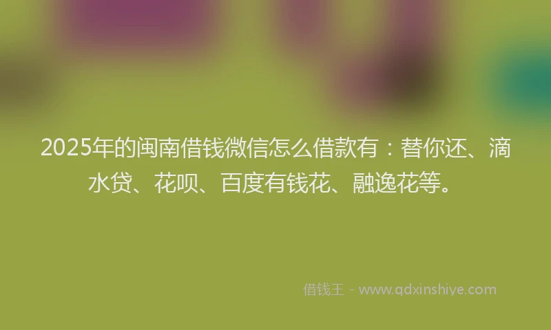 2025年的闽南借钱微信怎么借款有：替你还、滴水贷、花呗、百度有钱花、融逸花等。