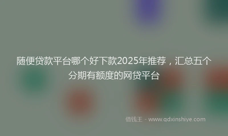 随便贷款平台哪个好下款2025年推荐，汇总五个分期有额度的网贷平台