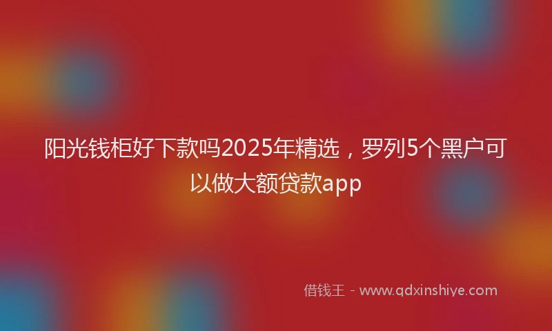 阳光钱柜好下款吗2025年精选，罗列5个黑户可以做大额贷款app