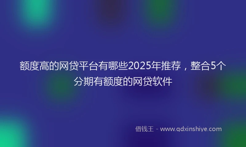 额度高的网贷平台有哪些2025年推荐，整合5个分期有额度的网贷软件