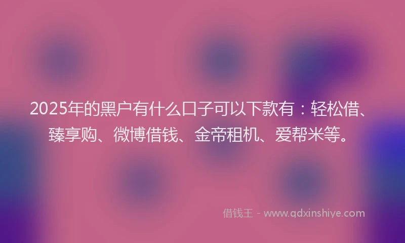 2025年的黑户有什么口子可以下款有：轻松借、臻享购、微博借钱、金帝租机、爱帮米等。
