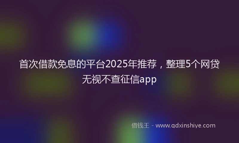 首次借款免息的平台2025年推荐，整理5个网贷无视不查征信app
