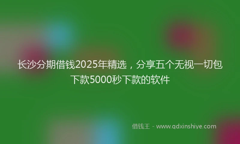 长沙分期借钱2025年精选，分享五个无视一切包下款5000秒下款的软件