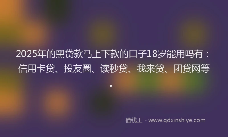 2025年的黑贷款马上下款的口子18岁能用吗有：信用卡贷、投友圈、读秒贷、我来贷、团贷网等。